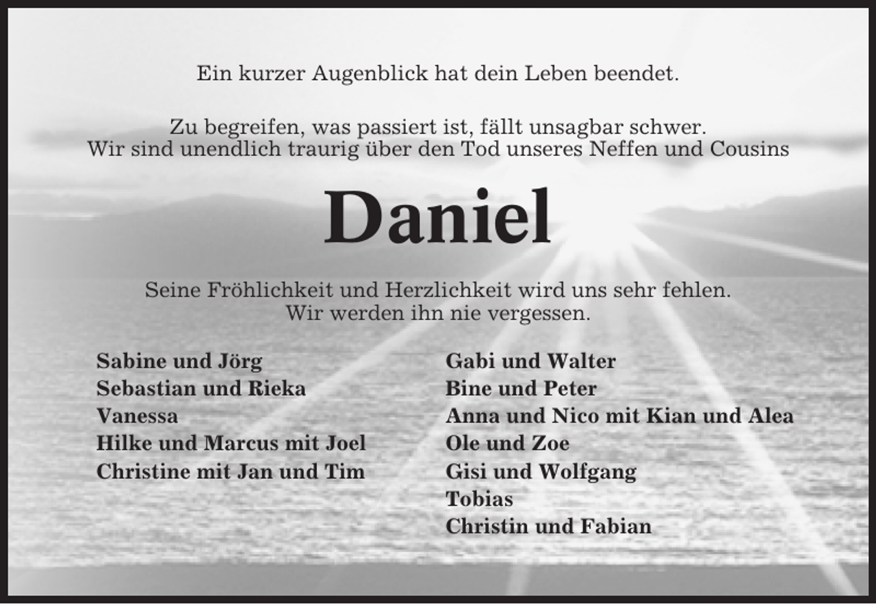 <p>Ein kurzer Augenblick hat dein Leben beendet.<br />Zu begreifen, was passiert ist, fällt unsagbar schwer.<br />Wir sind unendlich traurig über den Tod unseres Neffen und Cousins</p><p>Daniel<br />Seine Fröhlichkeit und Herzlichkeit wird uns sehr fehlen.<br />Wir werden ihn nie vergessen.<br />Sabine und Jörg<br />Sebastian und Rieka<br />Vanessa<br />Hilke und Marcus mit Joel<br />Christine mit Jan und Tim</p><p>Gabi und Walter<br />Bine und Peter<br />Anna und Nico mit Kian und Alea<br />Ole und Zoe<br />Gisi und Wolfgang<br />Tobias<br />Christin und Fabian</p>