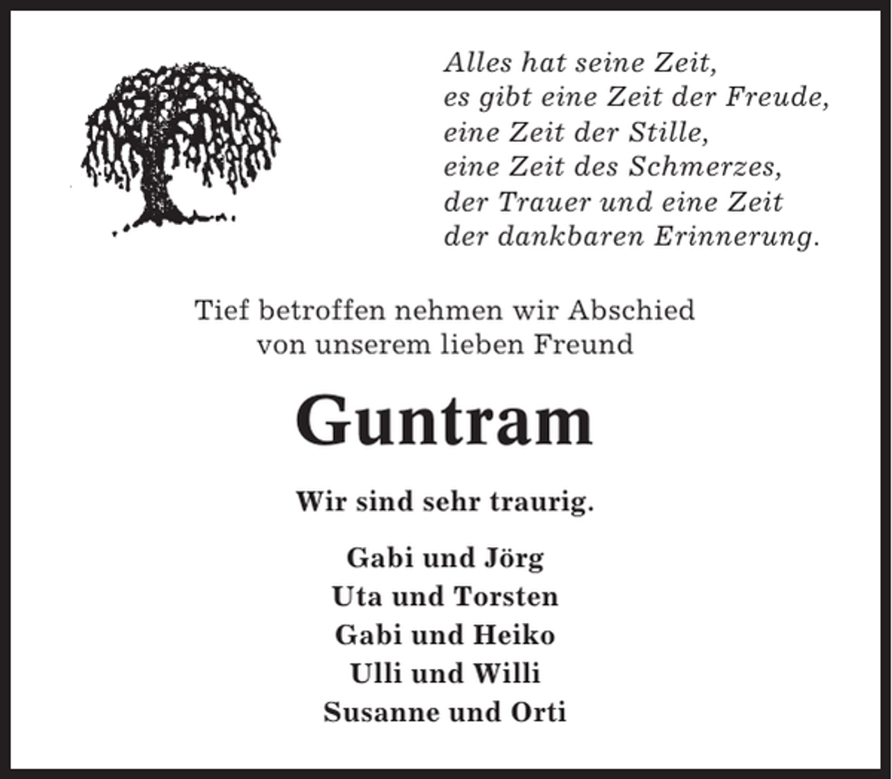 <p>Alles hat seine Zeit,<br />es gibt eine Zeit der Freude,<br />eine Zeit der Stille,<br />eine Zeit des Schmerzes,<br />der Trauer und eine Zeit<br />der dankbaren Erinnerung.<br />Tief betroffen nehmen wir Abschied<br />von unserem lieben Freund</p><p>Guntram<br />Wir sind sehr traurig.<br />Gabi und Jörg<br />Uta und Torsten<br />Gabi und Heiko<br />Ulli und Willi<br />Susanne und Orti</p>