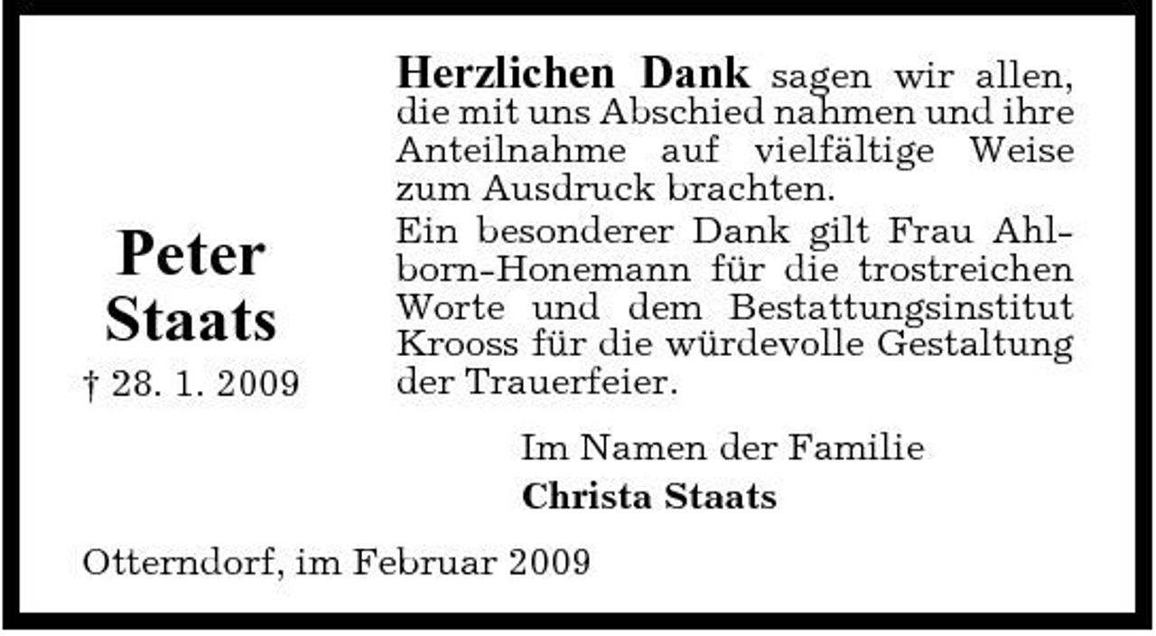 <p>Herzlichen Dank</p><p>Peter Staats<br />† 28. 1. 2009</p><p>sagen wir allen, die mit uns Abschied nahmen und ihre Anteilnahme auf vielfältige Weise zum Ausdruck brachten. Ein besonderer Dank gilt Frau Ahlborn-Honemann für die trostreichen Worte und dem Bestattungsinstitut Krooss für die würdevolle Gestaltung der Trauerfeier. Im Namen der Familie Christa Staats</p><p>Otterndorf, im Februar 2009</p>