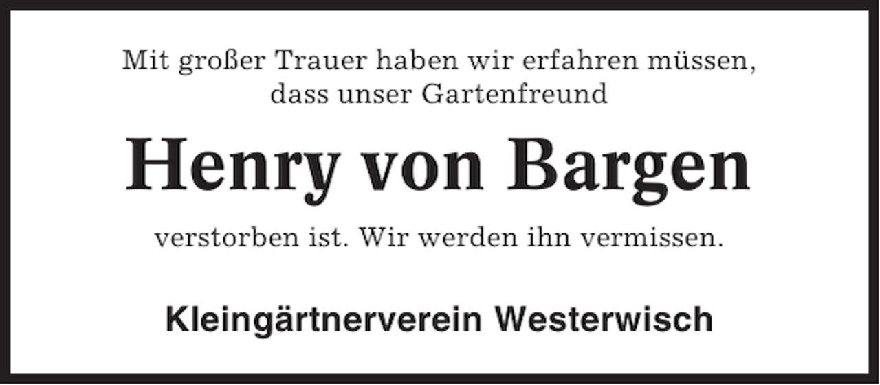 <p>Mit großer Trauer haben wir erfahren müssen,<br />dass unser Gartenfreund</p>
<p>Henry von Bargen<br />verstorben ist. Wir werden ihn vermissen.</p>
<p>Kleingärtnerverein Westerwisch</p>