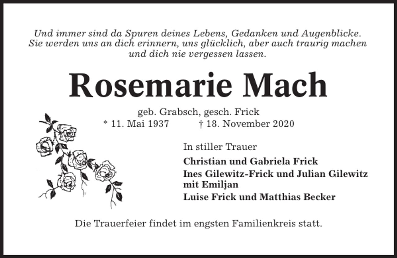 <p>Und immer sind da Spuren deines Lebens, Gedanken und Augenblicke.<br />Sie werden uns an dich erinnern, uns glücklich, aber auch traurig machen<br />und dich nie vergessen lassen.</p><p>Rosemarie Mach<br />geb. Grabsch, gesch. Frick<br />* 11. Mai 1937<br />† 18. November 2020<br />In stiller Trauer<br />Christian und Gabriela Frick<br />Ines Gilewitz-Frick und Julian Gilewitz<br />mit Emiljan<br />Luise Frick und Matthias Becker<br />Die Trauerfeier findet im engsten Familienkreis statt.</p>
