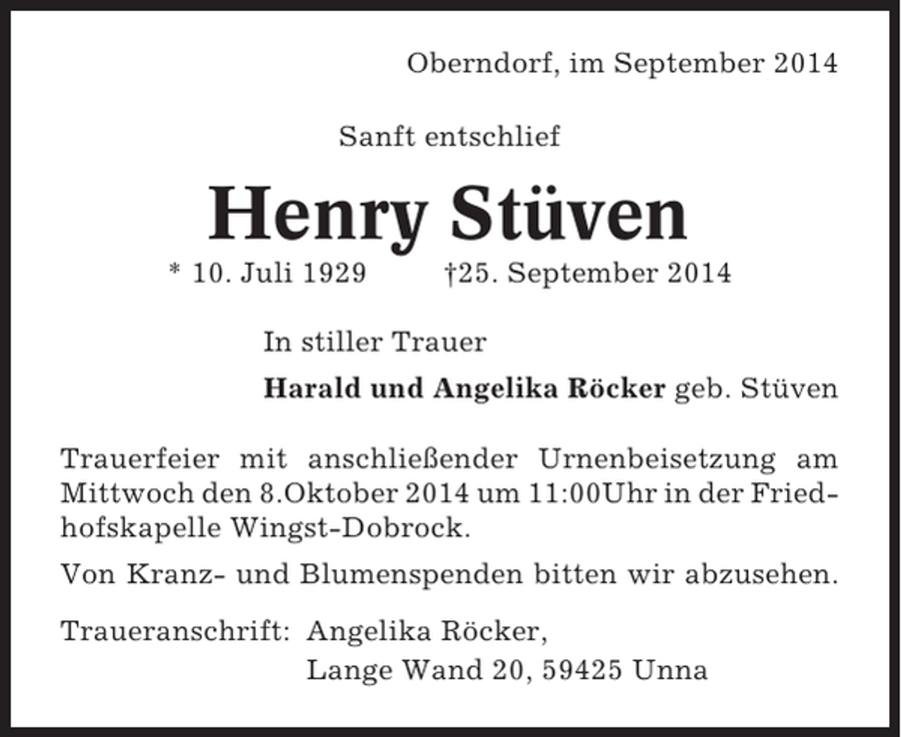 <p>Oberndorf, im September 2014<br />Sanft entschlief</p><p>Henry Stüven<br />* 10. Juli 1929</p><p>†25. September 2014</p><p>In stiller Trauer<br />Harald und Angelika Röcker geb. Stüven<br />Trauerfeier mit anschließender Urnenbeisetzung am<br />Mittwoch den 8.Oktober 2014 um 11:00Uhr in der Friedhofskapelle Wingst-Dobrock.<br />Von Kranz- und Blumenspenden bitten wir abzusehen.<br />Traueranschrift: Angelika Röcker,<br />Lange Wand 20, 59425 Unna</p>