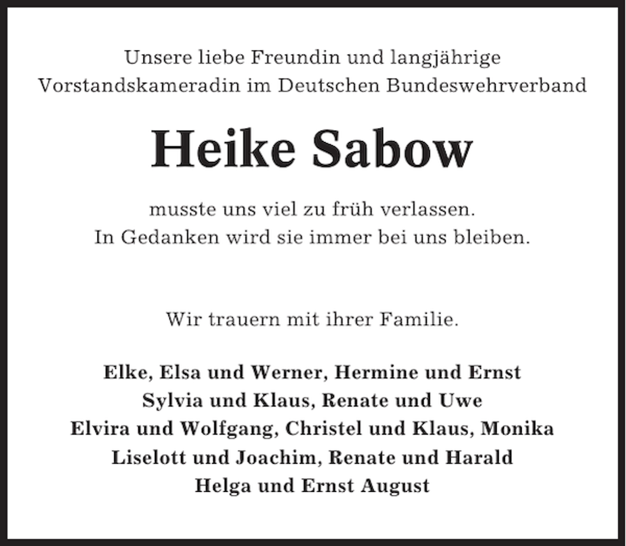 <p>Unsere liebe Freundin und langjährige<br />Vorstandskameradin im Deutschen Bundeswehrverband</p><p>Heike Sabow<br />musste uns viel zu früh verlassen.<br />In Gedanken wird sie immer bei uns bleiben.</p><p>Wir trauern mit ihrer Familie.<br />Elke, Elsa und Werner, Hermine und Ernst<br />Sylvia und Klaus, Renate und Uwe<br />Elvira und Wolfgang, Christel und Klaus, Monika<br />Liselott und Joachim, Renate und Harald<br />Helga und Ernst August</p>