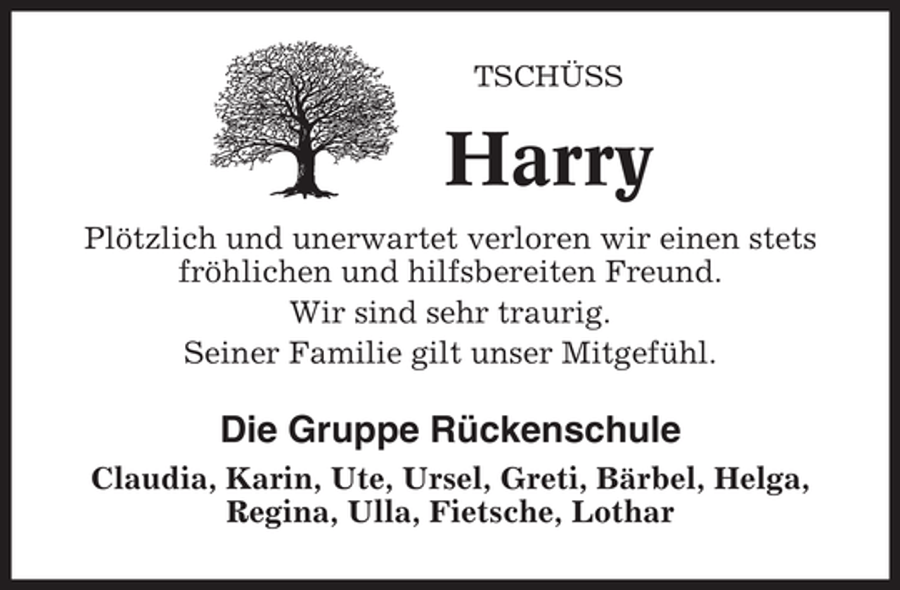 <p>TSCHÜSS</p><p>Harry<br />Plötzlich und unerwartet verloren wir einen stets<br />fröhlichen und hilfsbereiten Freund.<br />Wir sind sehr traurig.<br />Seiner Familie gilt unser Mitgefühl.</p><p>Die Gruppe Rückenschule<br />Claudia, Karin, Ute, Ursel, Greti, Bärbel, Helga,<br />Regina, Ulla, Fietsche, Lothar</p>