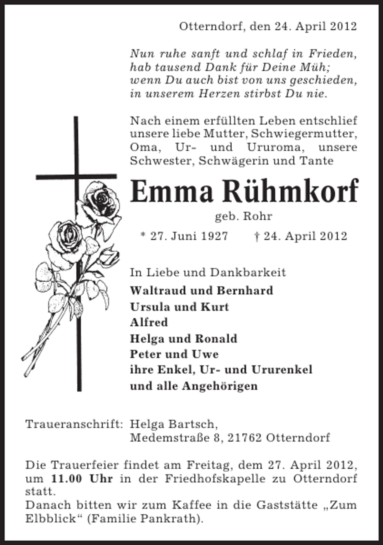 <p>Otterndorf, den 24. April 2012<br />Nun ruhe sanft und schlaf in Frieden,<br />hab tausend Dank für Deine Müh;<br />wenn Du auch bist von uns geschieden,<br />in unserem Herzen stirbst Du nie.<br />Nach einem erfüllten Leben entschlief<br />unsere liebe Mutter, Schwiegermutter,<br />Oma, Ur- und Ururoma, unsere<br />Schwester, Schwägerin und Tante</p>
<p>Emma Rühmkorf<br />geb. Rohr<br />* 27. Juni 1927</p>
<p>† 24. April 2012</p>
<p>In Liebe und Dankbarkeit<br />Waltraud und Bernhard<br />Ursula und Kurt<br />Alfred<br />Helga und Ronald<br />Peter und Uwe<br />ihre Enkel, Ur- und Ururenkel<br />und alle Angehörigen<br />Traueranschrift: Helga Bartsch,<br />Medemstraße 8, 21762 Otterndorf<br />Die Trauerfeier findet am Freitag, dem 27. April 2012,<br />um 11.00 Uhr in der Friedhofskapelle zu Otterndorf<br />statt.<br />Danach bitten wir zum Kaffee in die Gaststätte „Zum<br />Elbblick“ (Familie Pankrath).</p>