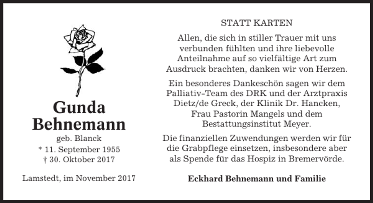 <p>STATT KARTEN<br />Allen, die sich in stiller Trauer mit uns<br />verbunden fühlten und ihre liebevolle<br />Anteilnahme auf so vielfältige Art zum<br />Ausdruck brachten, danken wir von Herzen.</p><p>Gunda<br />Behnemann</p><p>Ein besonderes Dankeschön sagen wir dem<br />Palliativ-Team des DRK und der Arztpraxis<br />Dietz/de Greck, der Klinik Dr. Hancken,<br />Frau Pastorin Mangels und dem<br />Bestattungsinstitut Meyer.</p><p>geb. Blanck<br />* 11. September 1955<br />† 30. Oktober 2017</p><p>Die finanziellen Zuwendungen werden wir für<br />die Grabpflege einsetzen, insbesondere aber<br />als Spende für das Hospiz in Bremervörde.</p><p>Lamstedt, im November 2017</p><p>Eckhard Behnemann und Familie</p>