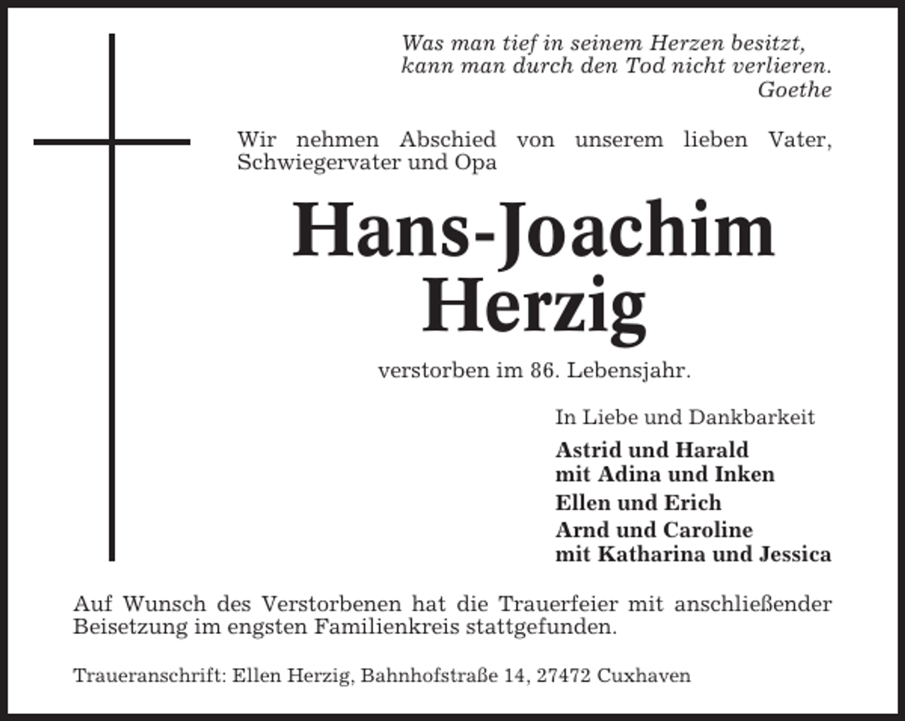<p>Was man tief in seinem Herzen besitzt,<br />kann man durch den Tod nicht verlieren.<br />Goethe<br />Wir nehmen Abschied von unserem lieben Vater,<br />Schwiegervater und Opa</p><p>Hans-Joachim<br />Herzig<br />verstorben im 86. Lebensjahr.<br />In Liebe und Dankbarkeit</p><p>Astrid und Harald<br />mit Adina und Inken<br />Ellen und Erich<br />Arnd und Caroline<br />mit Katharina und Jessica<br />Auf Wunsch des Verstorbenen hat die Trauerfeier mit anschließender<br />Beisetzung im engsten Familienkreis stattgefunden.<br />Traueranschrift: Ellen Herzig, Bahnhofstraße 14, 27472 Cuxhaven</p>