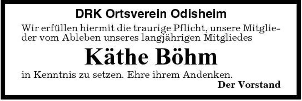 <p>DRK Ortsverein Odisheim<br />Wir erfüllen hiermit die traurige Pflicht, unsere Mitglieder vom Ableben unseres langjährigen Mitgliedes</p><p>Käthe Böhm<br />in Kenntnis zu setzen. Ehre ihrem Andenken. Der Vorstand</p>