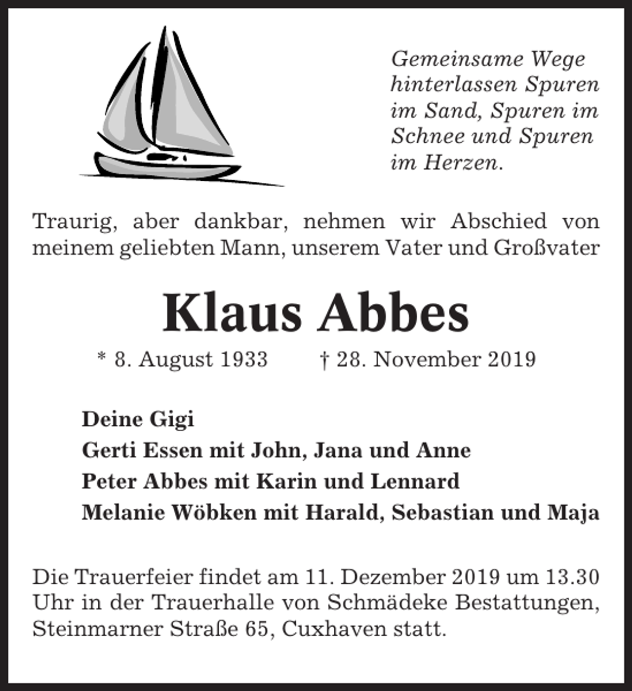 <p>Gemeinsame Wege<br />hinterlassen Spuren<br />im Sand, Spuren im<br />Schnee und Spuren<br />im Herzen.<br />Traurig, aber dankbar, nehmen wir Abschied von<br />meinem geliebten Mann, unserem Vater und Großvater</p><p>Klaus Abbes<br />* 8. August 1933</p><p>† 28. November 2019</p><p>Deine Gigi<br />Gerti Essen mit John, Jana und Anne<br />Peter Abbes mit Karin und Lennard<br />Melanie Wöbken mit Harald, Sebastian und Maja<br />Die Trauerfeier findet am 11. Dezember 2019 um 13.30<br />Uhr in der Trauerhalle von Schmädeke Bestattungen,<br />Steinmarner Straße 65, Cuxhaven statt.</p>
