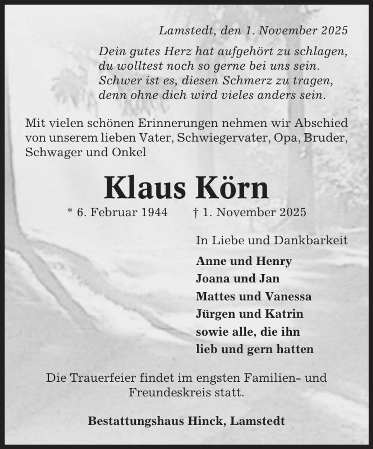 <p>Lamstedt, den 1. November 2025<br />Dein gutes Herz hat aufgehört zu schlagen,<br />du wolltest noch so gerne bei uns sein.<br />Schwer ist es, diesen Schmerz zu tragen,<br />denn ohne dich wird vieles anders sein.<br />Mit vielen schönen Erinnerungen nehmen wir Abschied<br />von unserem lieben Vater, Schwiegervater, Opa, Bruder,<br />Schwager und Onkel</p><p>Klaus Körn<br />* 6. Februar 1944</p><p>† 1. November 2025<br />In Liebe und Dankbarkeit<br />Anne und Henry<br />Joana und Jan<br />Mattes und Vanessa<br />Jürgen und Katrin<br />sowie alle, die ihn<br />lieb und gern hatten</p><p>Die Trauerfeier findet im engsten Familien- und<br />Freundeskreis statt.<br />Bestattungshaus Hinck, Lamstedt</p>