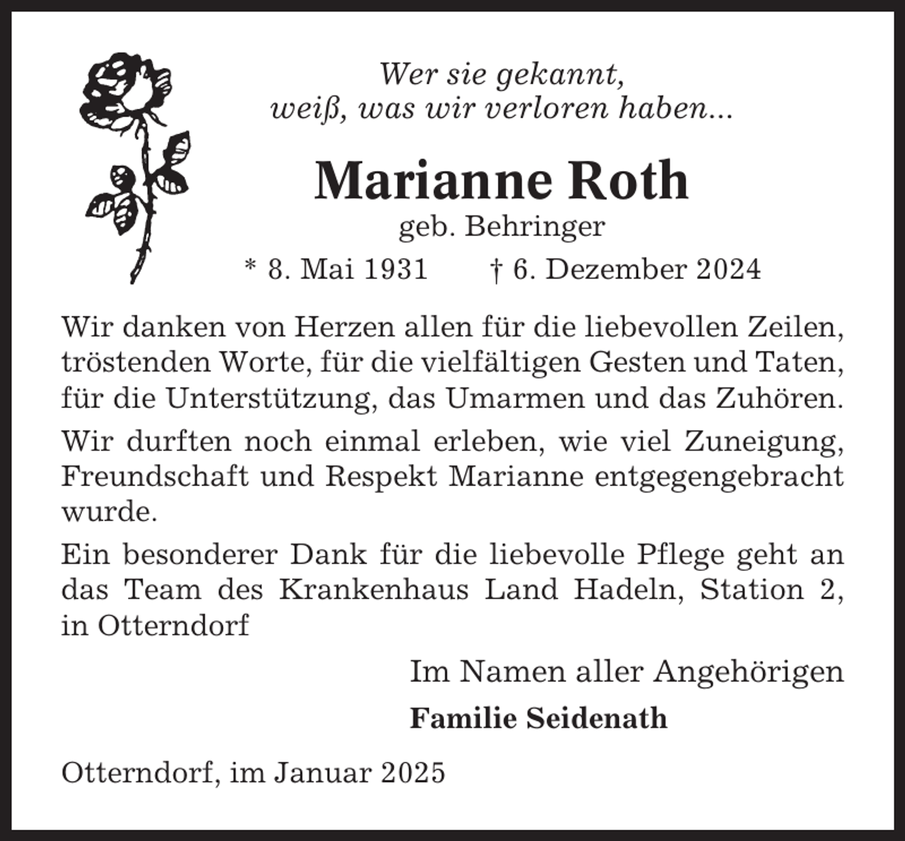 <p>Wer sie gekannt,<br />weiß, was wir verloren haben...</p><p>Marianne Roth<br />geb. Behringer<br />* 8. Mai 1931<br />† 6. Dezember 2024<br />Wir danken von Herzen allen für die liebevollen Zeilen,<br />tröstenden Worte, für die vielfältigen Gesten und Taten,<br />für die Unterstützung, das Umarmen und das Zuhören.<br />Wir durften noch einmal erleben, wie viel Zuneigung,<br />Freundschaft und Respekt Marianne entgegengebracht<br />wurde.<br />Ein besonderer Dank für die liebevolle Pflege geht an<br />das Team des Krankenhaus Land Hadeln, Station 2,<br />in Otterndorf</p><p>Im Namen aller Angehörigen<br />Familie Seidenath<br />Otterndorf, im Januar 2025</p>