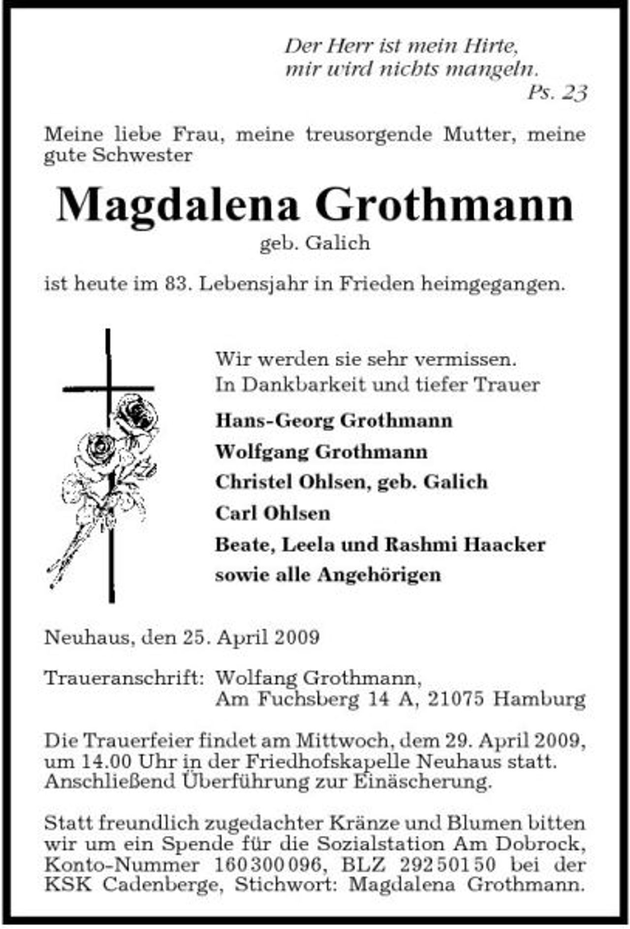<p>Der Herr ist mein Hirte, mir wird nichts mangeln. Ps. 23<br />Meine liebe Frau, meine treusorgende Mutter, meine gute Schwester</p><p>Magdalena Grothmann<br />geb. Galich ist heute im 83. Lebensjahr in Frieden heimgegangen. Wir werden sie sehr vermissen. In Dankbarkeit und tiefer Trauer Hans-Georg Grothmann Wolfgang Grothmann Christel Ohlsen, geb. Galich Carl Ohlsen Beate, Leela und Rashmi Haacker sowie alle Angehörigen Neuhaus, den 25. April 2009 Traueranschrift: Wolfang Grothmann, Am Fuchsberg 14 A, 21075 Hamburg Die Trauerfeier findet am Mittwoch, dem 29. April 2009, um 14.00 Uhr in der Friedhofskapelle Neuhaus statt. Anschließend Überführung zur Einäscherung. Statt freundlich zugedachter Kränze und Blumen bitten wir um ein Spende für die Sozialstation Am Dobrock, Konto-Nummer 160 3096, BLZ 292 501 50 bei der KSK Cadenberge, Stichwort: Magdalena Grothmann.</p>