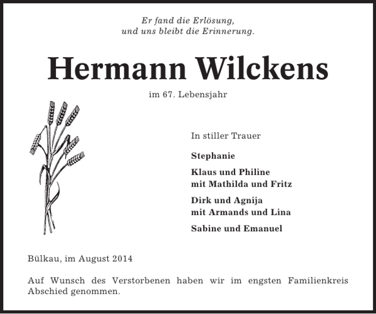 <p>Er fand die Erlösung,<br />und uns bleibt die Erinnerung.</p><p>Hermann Wilckens<br />im 67. Lebensjahr</p><p>In stiller Trauer<br />Stephanie<br />Klaus und Philine<br />mit Mathilda und Fritz<br />Dirk und Agnija<br />mit Armands und Lina<br />Sabine und Emanuel<br />Bülkau, im August 2014<br />Auf Wunsch des Verstorbenen haben wir im engsten Familienkreis<br />Abschied genommen.</p>