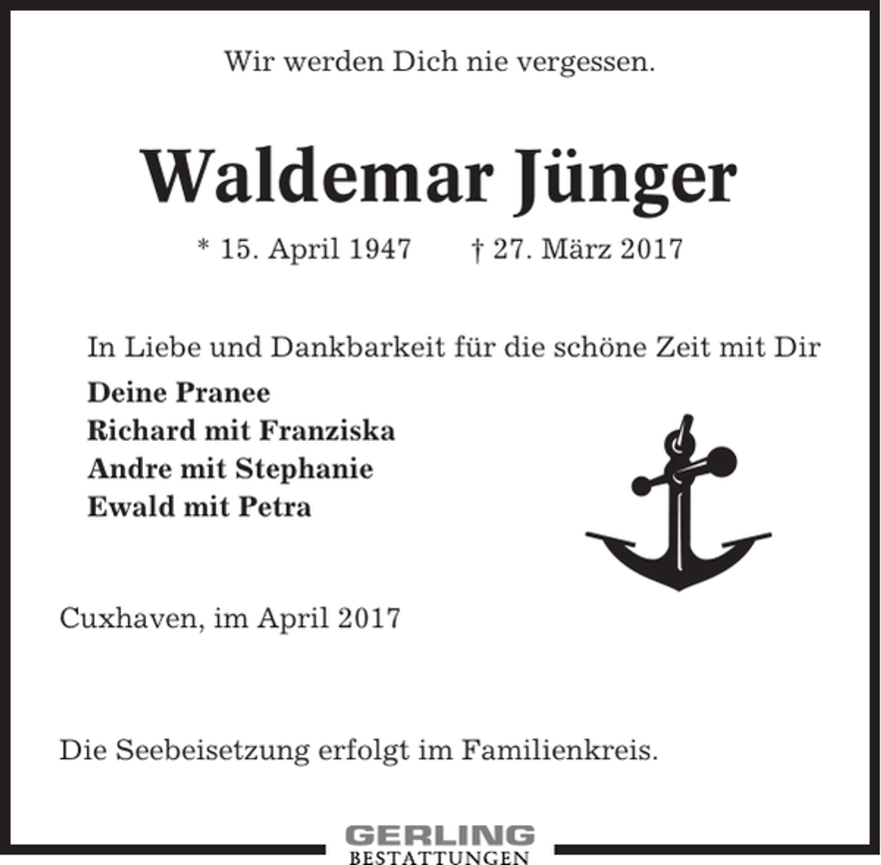 <p>Wir werden Dich nie vergessen.</p><p>Waldemar Jünger<br />* 15. April 1947</p><p>† 27. März 2017</p><p>In Liebe und Dankbarkeit für die schöne Zeit mit Dir<br />Deine Pranee<br />Richard mit Franziska<br />Andre mit Stephanie<br />Ewald mit Petra</p><p>Cuxhaven, im April 2017</p><p>Die Seebeisetzung erfolgt im Familienkreis.</p>