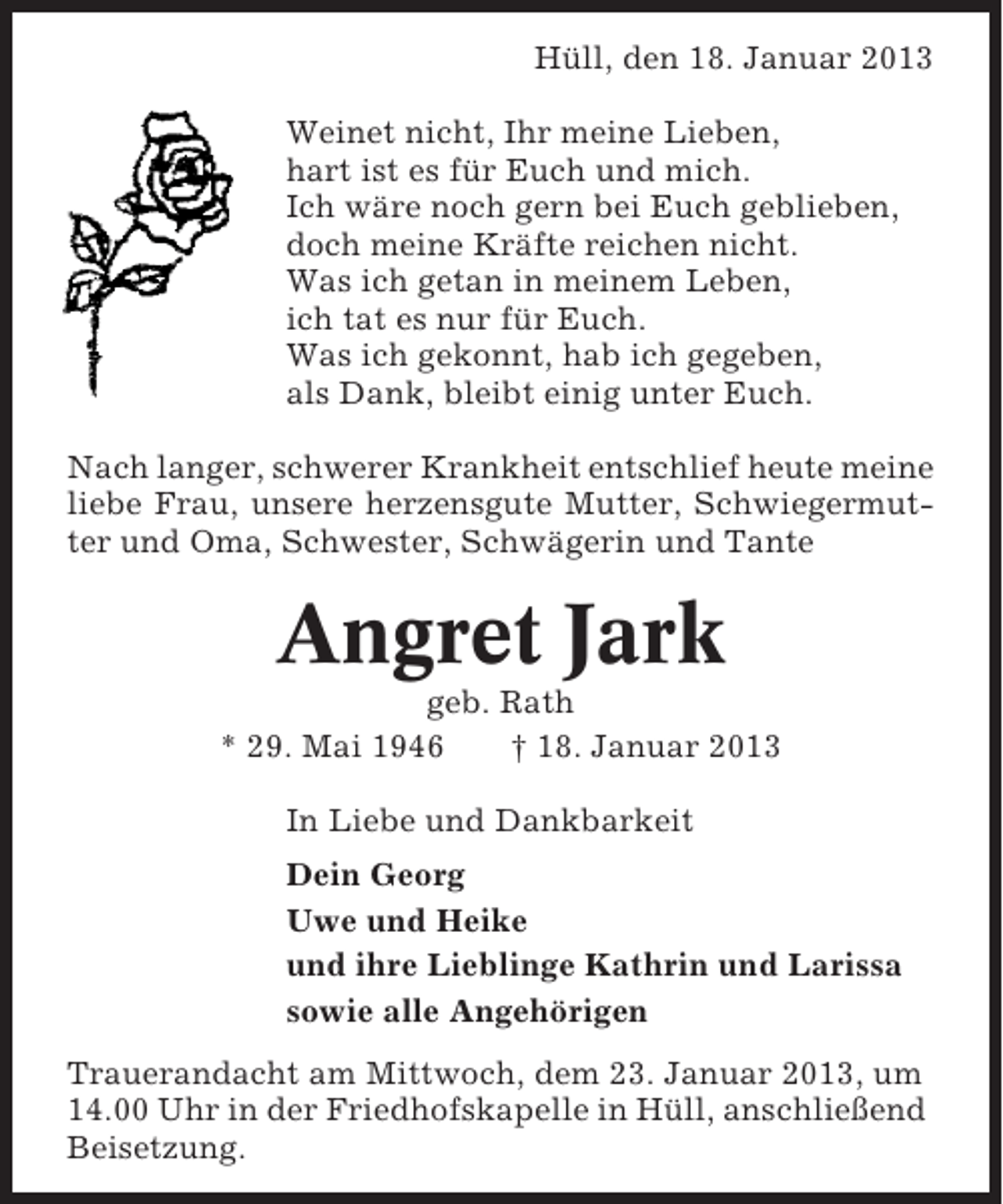 <p>Hüll, den 18. Januar 2013<br />Weinet nicht, Ihr meine Lieben,<br />hart ist es für Euch und mich.<br />Ich wäre noch gern bei Euch geblieben,<br />doch meine Kräfte reichen nicht.<br />Was ich getan in meinem Leben,<br />ich tat es nur für Euch.<br />Was ich gekonnt, hab ich gegeben,<br />als Dank, bleibt einig unter Euch.<br />Nach langer, schwerer Krankheit entschlief heute meine<br />liebe Frau, unsere herzensgute Mutter, Schwiegermutter und Oma, Schwester, Schwägerin und Tante</p><p>Angret Jark<br />geb. Rath<br />* 29. Mai 1946<br />† 18. Januar 2013<br />In Liebe und Dankbarkeit<br />Dein Georg<br />Uwe und Heike<br />und ihre Lieblinge Kathrin und Larissa<br />sowie alle Angehörigen<br />Trauerandacht am Mittwoch, dem 23. Januar 2013, um<br />14.00 Uhr in der Friedhofskapelle in Hüll, anschließend<br />Beisetzung.</p>