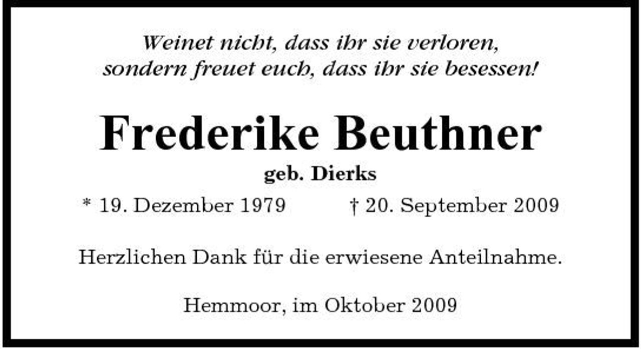 <p>Weinet nicht, dass ihr sie verloren, sondern freuet euch, dass ihr sie besessen!</p><p>Frederike Beuthner<br />geb. Dierks * 19. Dezember 1979 † 20. September 2009 Herzlichen Dank für die erwiesene Anteilnahme. Hemmoor, im Oktober 2009</p>
