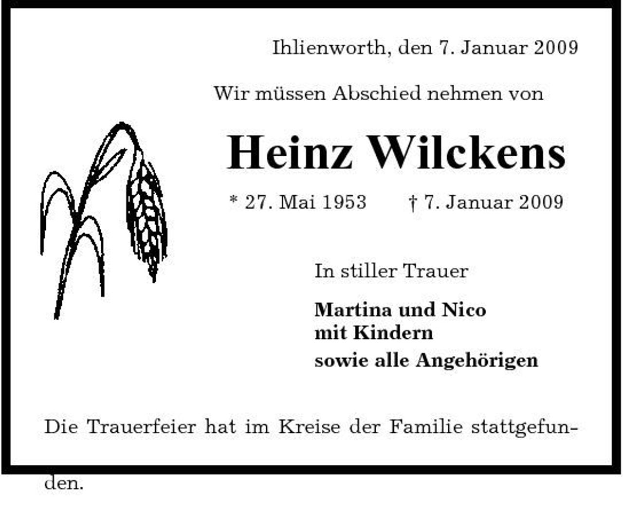 <p>Ihlienworth, den 7. Januar 2009 Wir müssen Abschied nehmen von</p><p>Heinz Wilckens<br />* 27. Mai 1953 † 7. Januar 2009 In stiller Trauer Martina und Nico mit Kindern sowie alle Angehörigen Die Trauerfeier hat im Kreise der Familie stattgefunden.</p>
