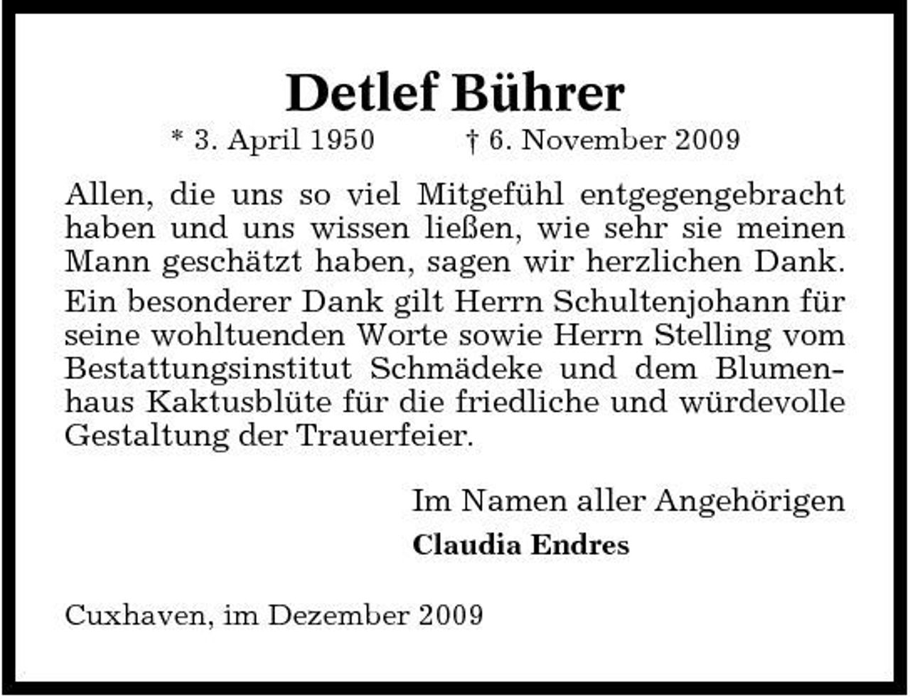 <p>Detlef Bührer<br />* 3. April 1950 † 6. November 2009</p><p>Allen, die uns so viel Mitgefühl entgegengebracht haben und uns wissen ließen, wie sehr sie meinen Mann geschätzt haben, sagen wir herzlichen Dank. Ein besonderer Dank gilt Herrn Schultenjohann für seine wohltuenden Worte sowie Herrn Stelling vom Bestattungsinstitut Schmädeke und dem Blumenhaus Kaktusblüte für die friedliche und würdevolle Gestaltung der Trauerfeier. Im Namen aller Angehörigen<br />Claudia Endres Cuxhaven, im Dezember 2009</p>