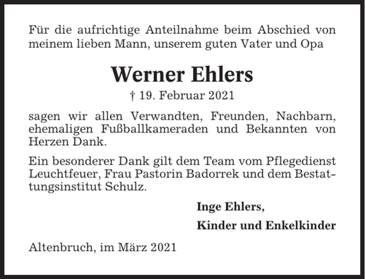 <p>Für die aufrichtige Anteilnahme beim Abschied von<br />meinem lieben Mann, unserem guten Vater und Opa</p><p>Werner Ehlers<br />† 19. Februar 2021<br />sagen wir allen Verwandten, Freunden, Nachbarn,<br />ehemaligen Fußballkameraden und Bekannten von<br />Herzen Dank.<br />Ein besonderer Dank gilt dem Team vom Pflegedienst<br />Leuchtfeuer, Frau Pastorin Badorrek und dem Bestattungsinstitut Schulz.<br />Inge Ehlers,<br />Kinder und Enkelkinder<br />Altenbruch, im März 2021</p>