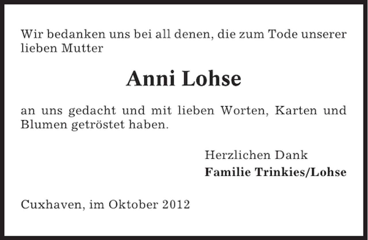 <p>Wir bedanken uns bei all denen, die zum Tode unserer<br />lieben Mutter</p><p>Anni Lohse<br />an uns gedacht und mit lieben Worten, Karten und<br />Blumen getröstet haben.<br />Herzlichen Dank<br />Familie Trinkies/Lohse<br />Cuxhaven, im Oktober 2012</p>