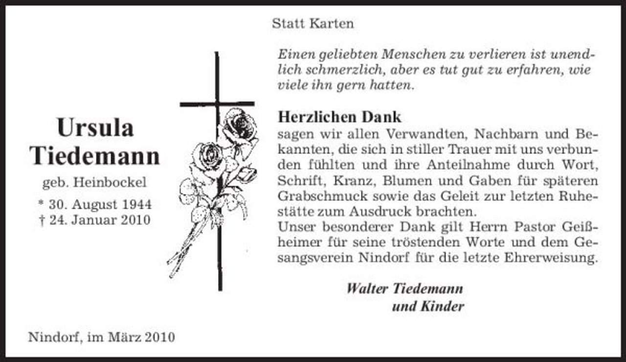 <p>Statt Karten Einen geliebten Menschen zu verlieren ist unendlich schmerzlich, aber es tut gut zu erfahren, wie viele ihn gern hatten.</p><p>Ursula Tiedemann<br />geb. Heinbockel * 30. August 1944 † 24. Januar 2010</p><p>Herzlichen Dank<br />sagen wir allen Verwandten, Nachbarn und Bekannten, die sich in stiller Trauer mit uns verbunden fühlten und ihre Anteilnahme durch Wort, Schrift, Kranz, Blumen und Gaben für späteren Grabschmuck sowie das Geleit zur letzten Ruhestätte zum Ausdruck brachten. Unser besonderer Dank gilt Herrn Pastor Geißheimer für seine tröstenden Worte und dem Gesangsverein Nindorf für die letzte Ehrerweisung.</p><p>Walter Tiedemann und Kinder<br />Nindorf, im März 2010</p>