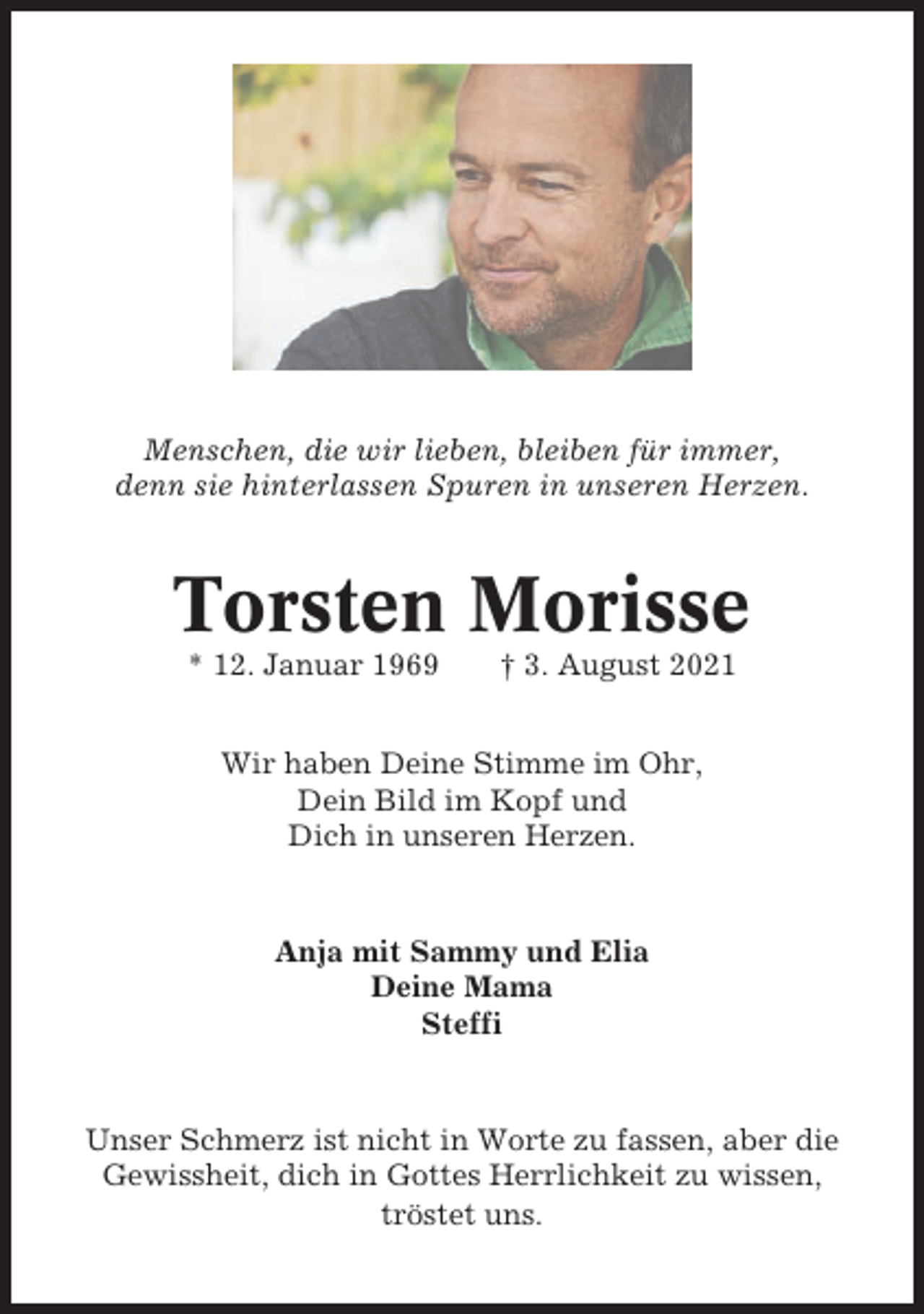 <p>Menschen, die wir lieben, bleiben für immer,<br />denn sie hinterlassen Spuren in unseren Herzen.</p><p>Torsten Morisse<br />* 12. Januar 1969</p><p>† 3. August 2021</p><p>Wir haben Deine Stimme im Ohr,<br />Dein Bild im Kopf und<br />Dich in unseren Herzen.</p><p>Anja mit Sammy und Elia<br />Deine Mama<br />Steffi</p><p>Unser Schmerz ist nicht in Worte zu fassen, aber die<br />Gewissheit, dich in Gottes Herrlichkeit zu wissen,<br />tröstet uns.</p>
