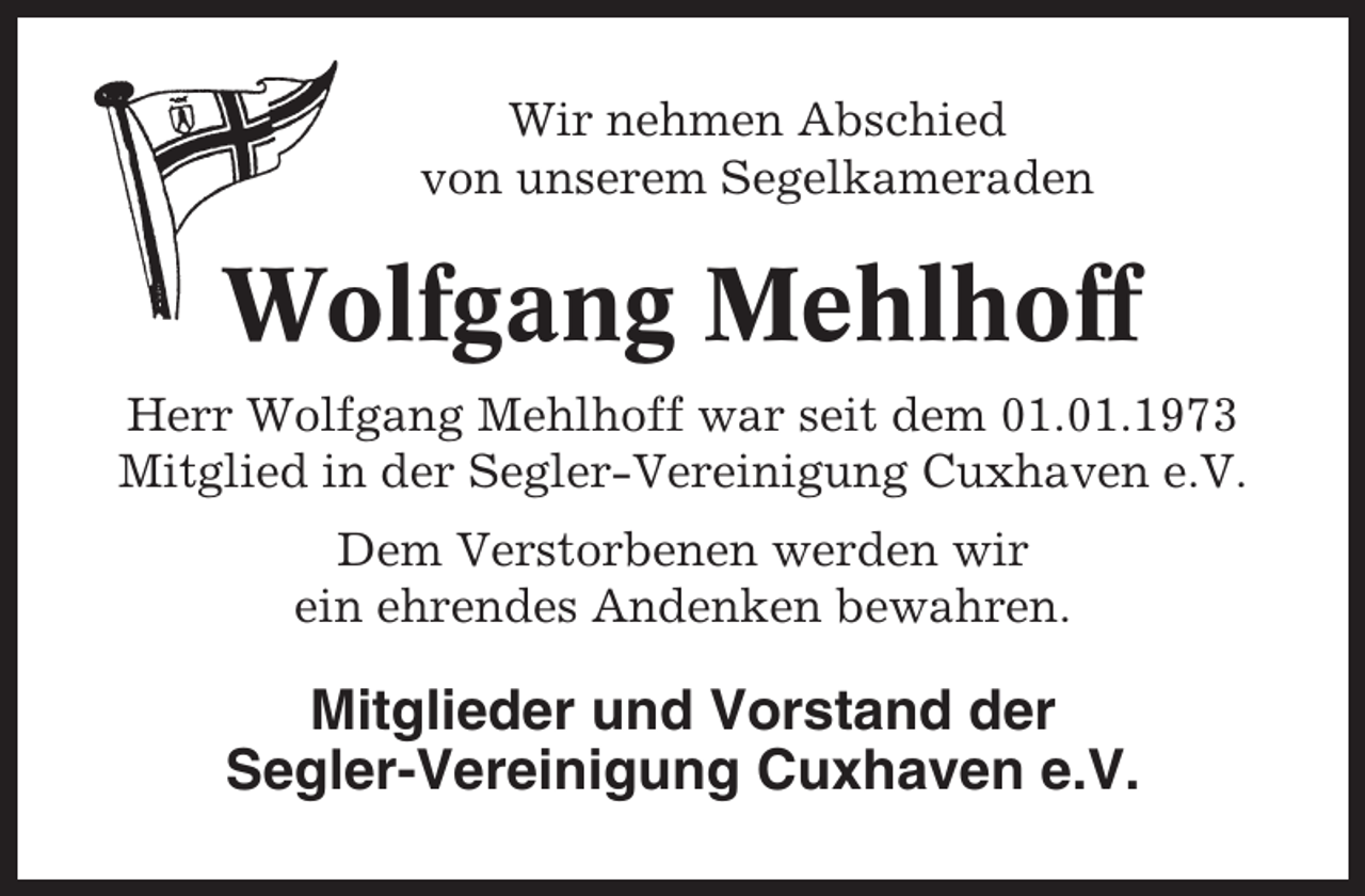 <p>Wir nehmen Abschied<br />von unserem Segelkameraden</p><p>Wolfgang Mehlhoff<br />Herr Wolfgang Mehlhoff war seit dem 01.01.1973<br />Mitglied in der Segler-Vereinigung Cuxhaven e.V.<br />Dem Verstorbenen werden wir<br />ein ehrendes Andenken bewahren.</p><p>Mitglieder und Vorstand der<br />Segler-Vereinigung Cuxhaven e.V.</p>