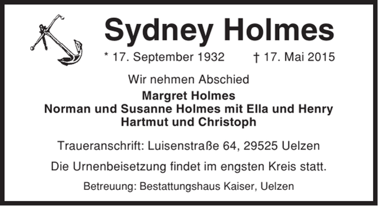 <p>Sydney Holmes<br />* 17. September 1932</p><p>† 17. Mai 2015</p><p>Wir nehmen Abschied<br />Margret Holmes<br />Norman und Susanne Holmes mit Ella und Henry<br />Hartmut und Christoph<br />Traueranschrift: Luisenstraße 64, 29525 Uelzen<br />Die Urnenbeisetzung findet im engsten Kreis statt.<br />Betreuung: Bestattungshaus Kaiser, Uelzen</p>