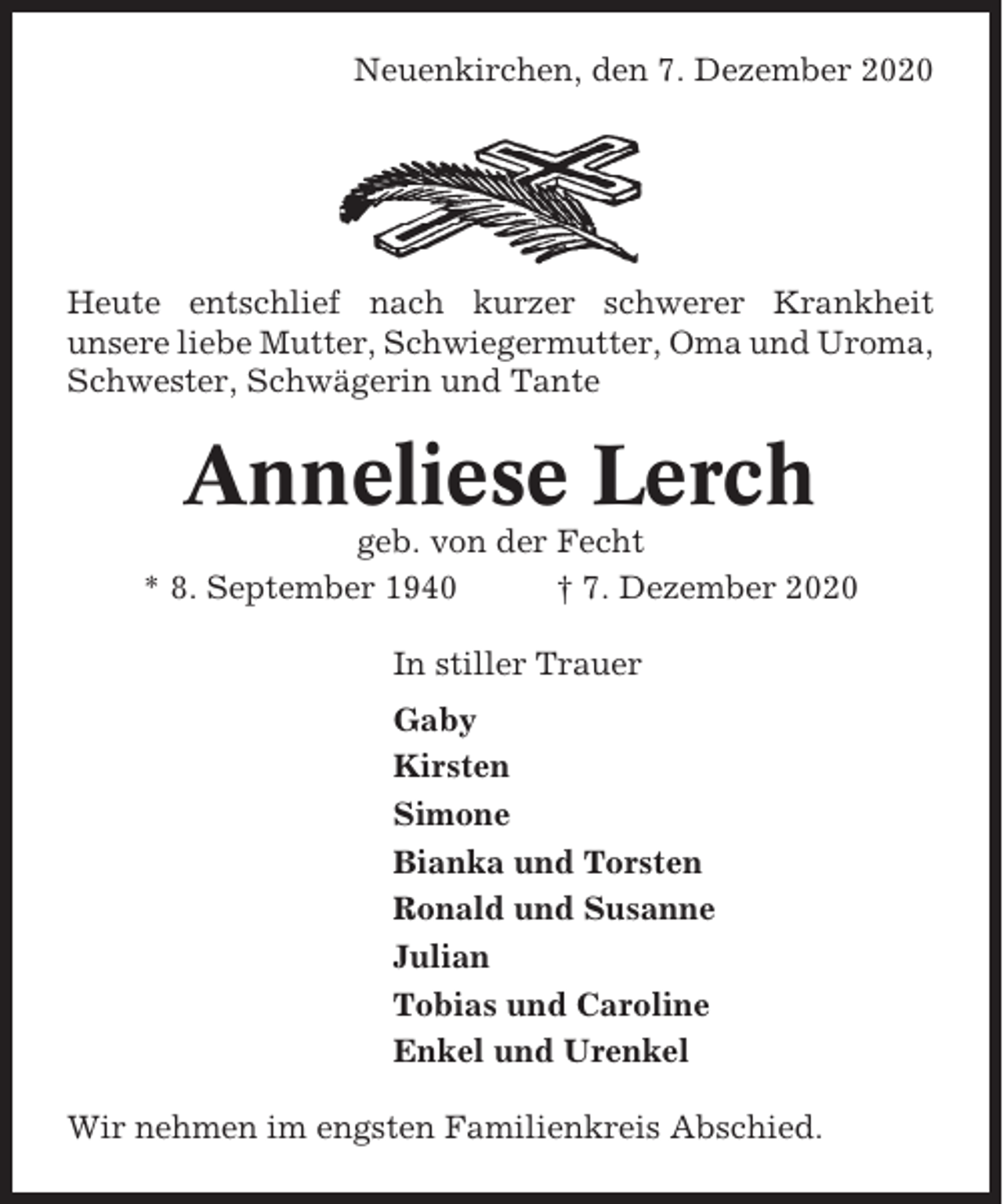 <p>Neuenkirchen, den 7. Dezember 2020</p><p>Heute entschlief nach kurzer schwerer Krankheit<br />unsere liebe Mutter, Schwiegermutter, Oma und Uroma,<br />Schwester, Schwägerin und Tante</p><p>Anneliese Lerch<br />geb. von der Fecht<br />* 8. September 1940<br />† 7. Dezember 2020<br />In stiller Trauer<br />Gaby<br />Kirsten<br />Simone<br />Bianka und Torsten<br />Ronald und Susanne<br />Julian<br />Tobias und Caroline<br />Enkel und Urenkel<br />Wir nehmen im engsten Familienkreis Abschied.</p>