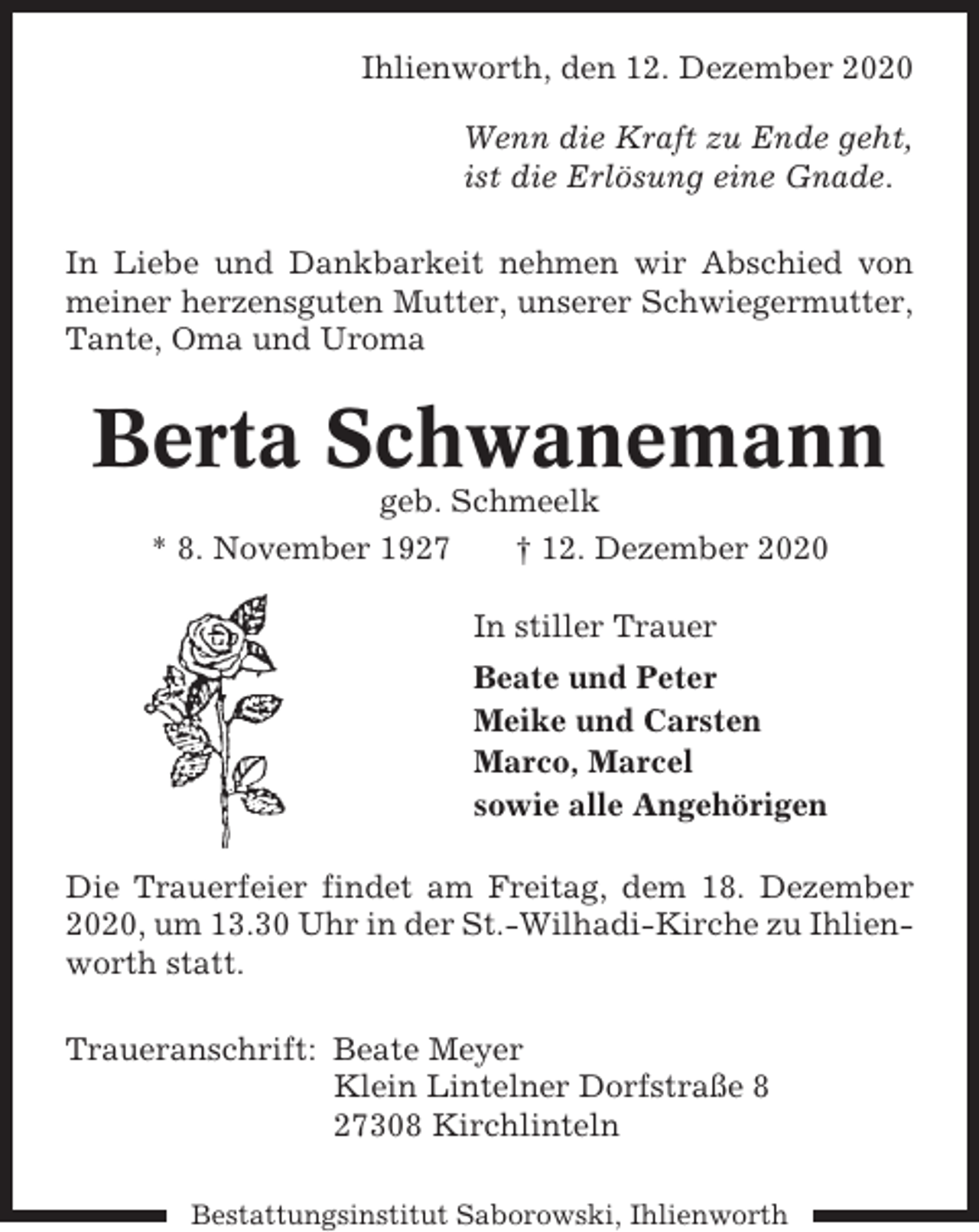 <p>Ihlienworth, den 12. Dezember 2020<br />Wenn die Kraft zu Ende geht,<br />ist die Erlösung eine Gnade.<br />In Liebe und Dankbarkeit nehmen wir Abschied von<br />meiner herzensguten Mutter, unserer Schwiegermutter,<br />Tante, Oma und Uroma</p><p>Berta Schwanemann<br />geb. Schmeelk<br />* 8. November 1927<br />† 12. Dezember 2020<br />In stiller Trauer<br />Beate und Peter<br />Meike und Carsten<br />Marco, Marcel<br />sowie alle Angehörigen<br />Die Trauerfeier findet am Freitag, dem 18. Dezember<br />2020, um 13.30 Uhr in der St.-Wilhadi-Kirche zu Ihlienworth statt.<br />Traueranschrift: Beate Meyer<br />Klein Lintelner Dorfstraße 8<br />27308 Kirchlinteln<br />Bestattungsinstitut Saborowski, Ihlienworth</p>