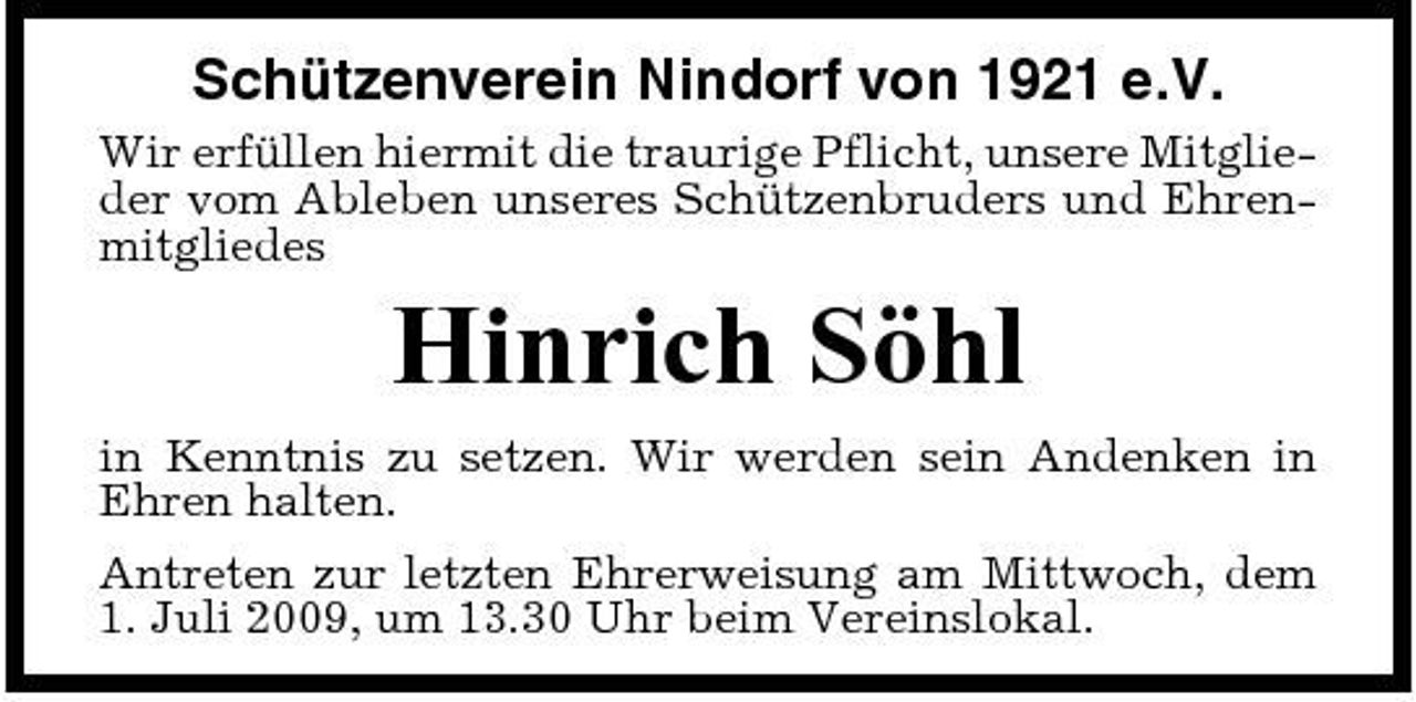 <p>Schützenverein Nindorf von 1921 e.V.<br />Wir erfüllen hiermit die traurige Pflicht, unsere Mitglieder vom Ableben unseres Schützenbruders und Ehrenmitgliedes</p><p>Hinrich Söhl<br />in Kenntnis zu setzen. Wir werden sein Andenken in Ehren halten. Antreten zur letzten Ehrerweisung am Mittwoch, dem 1. Juli 2009, um 13.30 Uhr beim Vereinslokal.</p>