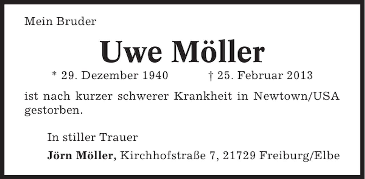 <p>Mein Bruder</p><p>Uwe Möller<br />* 29. Dezember 1940</p><p>† 25. Februar 2013</p><p>ist nach kurzer schwerer Krankheit in Newtown/USA<br />gestorben.<br />In stiller Trauer<br />Jörn Möller, Kirchhofstraße 7, 21729 Freiburg/Elbe</p>