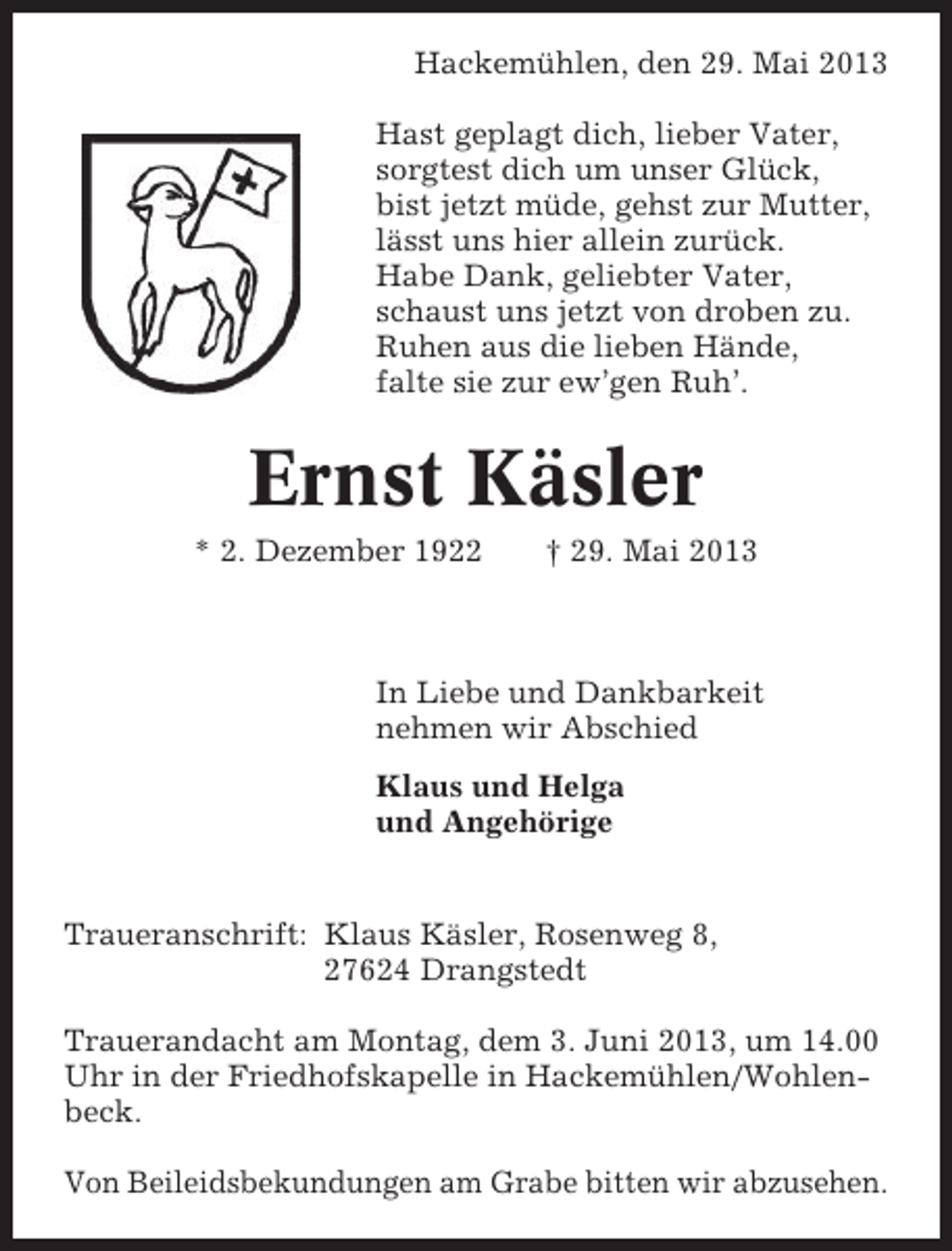 <p>Hackemühlen, den 29. Mai 2013<br />Hast geplagt dich, lieber Vater,<br />sorgtest dich um unser Glück,<br />bist jetzt müde, gehst zur Mutter,<br />lässt uns hier allein zurück.<br />Habe Dank, geliebter Vater,<br />schaust uns jetzt von droben zu.<br />Ruhen aus die lieben Hände,<br />falte sie zur ew’gen Ruh’.</p><p>Ernst Käsler<br />* 2. Dezember 1922</p><p>† 29. Mai 2013</p><p>In Liebe und Dankbarkeit<br />nehmen wir Abschied<br />Klaus und Helga<br />und Angehörige</p><p>Traueranschrift: Klaus Käsler, Rosenweg 8,<br />27624 Drangstedt<br />Trauerandacht am Montag, dem 3. Juni 2013, um 14.00<br />Uhr in der Friedhofskapelle in Hackemühlen/Wohlenbeck.<br />Von Beileidsbekundungen am Grabe bitten wir abzusehen.</p>