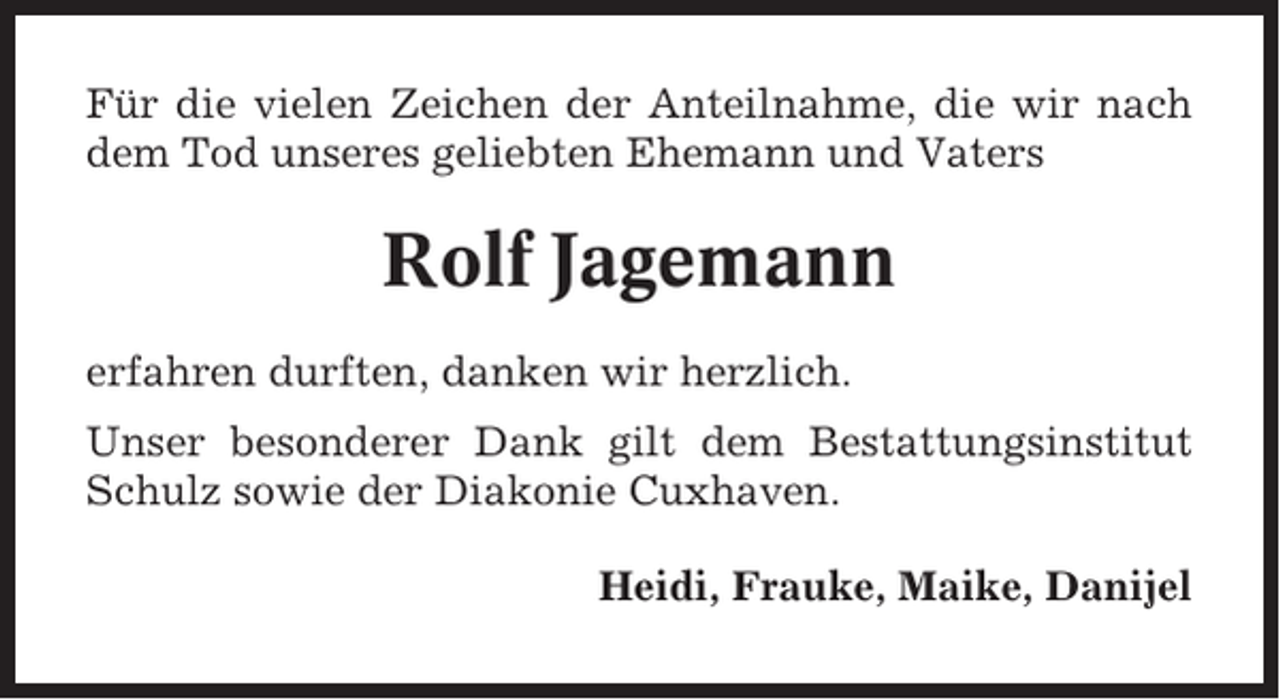 <p>Für die vielen Zeichen der Anteilnahme, die wir nach<br />dem Tod unseres geliebten Ehemann und Vaters</p><p>Rolf Jagemann<br />erfahren durften, danken wir herzlich.<br />Unser besonderer Dank gilt dem Bestattungsinstitut<br />Schulz sowie der Diakonie Cuxhaven.<br />Heidi, Frauke, Maike, Danijel</p>