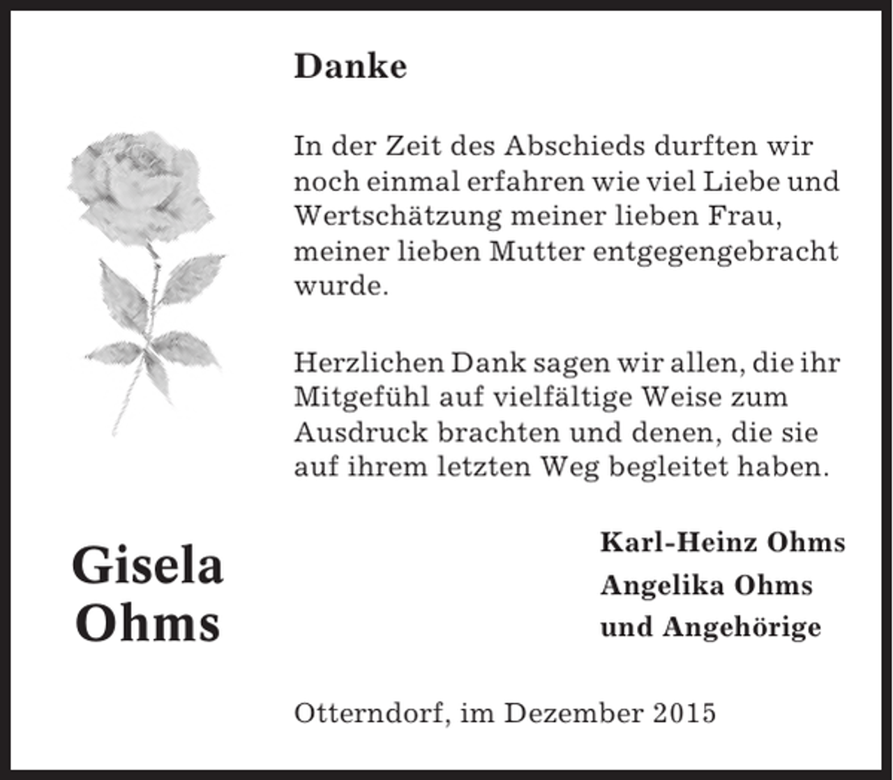 <p>Danke<br />In der Zeit des Abschieds durften wir<br />noch einmal erfahren wie viel Liebe und<br />Wertschätzung meiner lieben Frau,<br />meiner lieben Mutter entgegengebracht<br />wurde.<br />Herzlichen Dank sagen wir allen, die ihr<br />Mitgefühl auf vielfältige Weise zum<br />Ausdruck brachten und denen, die sie<br />auf ihrem letzten Weg begleitet haben.</p><p>Gisela<br />Ohms</p><p>Karl-Heinz Ohms<br />Angelika Ohms<br />und Angehörige<br />Otterndorf, im Dezember 2015</p>