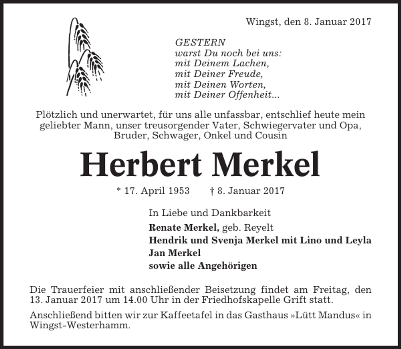 <p>Wingst, den 8. Januar 2017<br />GESTERN<br />warst Du noch bei uns:<br />mit Deinem Lachen,<br />mit Deiner Freude,<br />mit Deinen Worten,<br />mit Deiner Offenheit...<br />Plötzlich und unerwartet, für uns alle unfassbar, entschlief heute mein<br />geliebter Mann, unser treusorgender Vater, Schwiegervater und Opa,<br />Bruder, Schwager, Onkel und Cousin</p><p>Herbert Merkel<br />* 17. April 1953</p><p>† 8. Januar 2017</p><p>In Liebe und Dankbarkeit<br />Renate Merkel, geb. Reyelt<br />Hendrik und Svenja Merkel mit Lino und Leyla<br />Jan Merkel<br />sowie alle Angehörigen<br />Die Trauerfeier mit anschließender Beisetzung findet am Freitag, den<br />13. Januar 2017 um 14.00 Uhr in der Friedhofskapelle Grift statt.<br />Anschließend bitten wir zur Kaffeetafel in das Gasthaus »Lütt Mandus« in<br />Wingst-Westerhamm.</p>