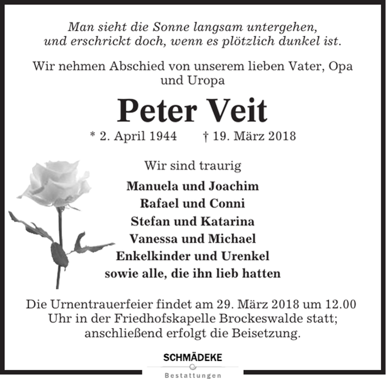 <p>Man sieht die Sonne langsam untergehen,<br />und erschrickt doch, wenn es plötzlich dunkel ist.<br />Wir nehmen Abschied von unserem lieben Vater, Opa<br />und Uropa</p><p>Peter Veit<br />* 2. April 1944</p><p>† 19. März 2018</p><p>Wir sind traurig<br />Manuela und Joachim<br />Rafael und Conni<br />Stefan und Katarina<br />Vanessa und Michael<br />Enkelkinder und Urenkel<br />sowie alle, die ihn lieb hatten<br />Die Urnentrauerfeier findet am 29. März 2018 um 12.00<br />Uhr in der Friedhofskapelle Brockeswalde statt;<br />anschließend erfolgt die Beisetzung.</p>