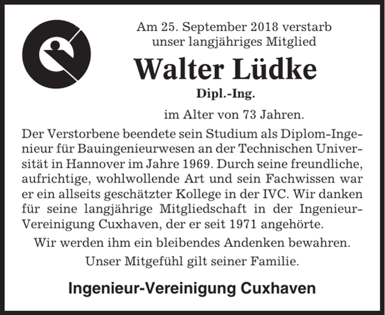 <p>Am 25. September 2018 verstarb<br />unser langjähriges Mitglied</p><p>Walter Lüdke<br />Dipl.-Ing.<br />im Alter von 73 Jahren.<br />Der Verstorbene beendete sein Studium als Diplom-Ingenieur für Bauingenieurwesen an der Technischen Universität in Hannover im Jahre 1969. Durch seine freundliche,<br />aufrichtige, wohlwollende Art und sein Fachwissen war<br />er ein allseits geschätzter Kollege in der IVC. Wir danken<br />für seine langjährige Mitgliedschaft in der IngenieurVereinigung Cuxhaven, der er seit 1971 angehörte.<br />Wir werden ihm ein bleibendes Andenken bewahren.<br />Unser Mitgefühl gilt seiner Familie.</p><p>Ingenieur-Vereinigung Cuxhaven</p>