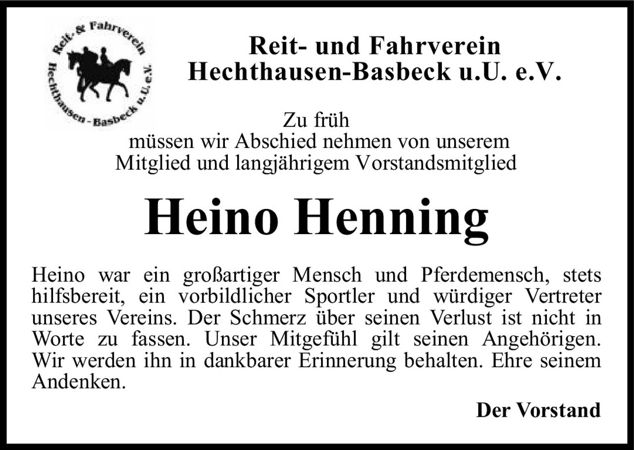 <p><strong>Reit- und Fahrverein<br />Hechthausen-Basbeck u.U. e.V.</strong></p>

<p><i>Zu früh</i><br />müssen wir Abschied nehmen von unserem<br />Mitglied und langjährigem Vorstandsmitglied</p>

<p><strong>Heino Henning</strong></p>

<p>Heino war ein großartiger Mensch und Pferdemensch, stets hilfsbereit, ein vorbildlicher Sportler und würdiger Vertreter unseres Vereins. Der Schmerz über seinen Verlust ist nicht in Worte zu fassen. Unser Mitgefühl gilt seinen Angehörigen. Wir werden ihn in dankbarer Erinnerung behalten. Ehre seinem Andenken.</p>

<p>Der Vorstand</p>
