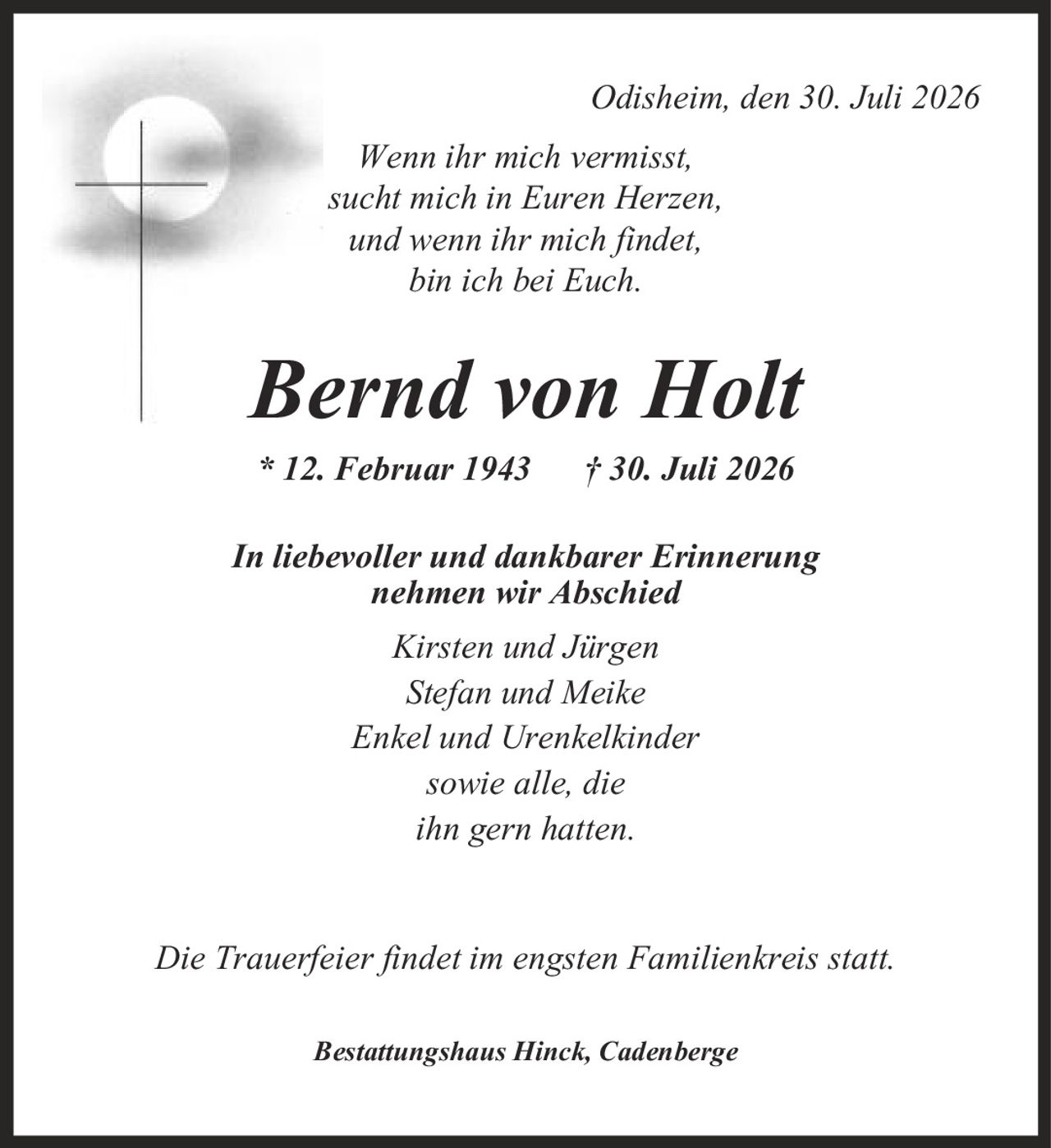 Odisheim, den 30. Juli 2026 Wenn ihr mich vermisst, sucht mich in Euren Herzen, und wenn ihr mich findet, bin ich bei Euch. Bernd von Holt * 12. Februar 1943 | 30. Juli 2026 In liebevoller und dankbarer Erinnerung nehmen wir Abschied Kirsten und Jürgen Stefan und Meike Enkel und Urenkelkinder sowie alle, die ihn gern hatten. Die Trauerfeier findet im engsten Familienkreis statt. Bestattungshaus Hinck, Cadenberge