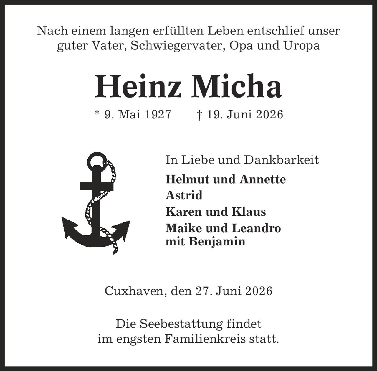 Nach einem langen erfüllten Leben entschlief unser guter Vater, Schwiegervater, Opa und Uropa Heinz Micha * 9. Mai 1927 | 19. Juni 2026 In Liebe und Dankbarkeit Helmut und Annette Astrid Karen und Klaus Maike und Leandro mit Benjamin Cuxhaven, den 27. Juni 2026 Die Seebestattung findet im engsten Familienkreis statt.