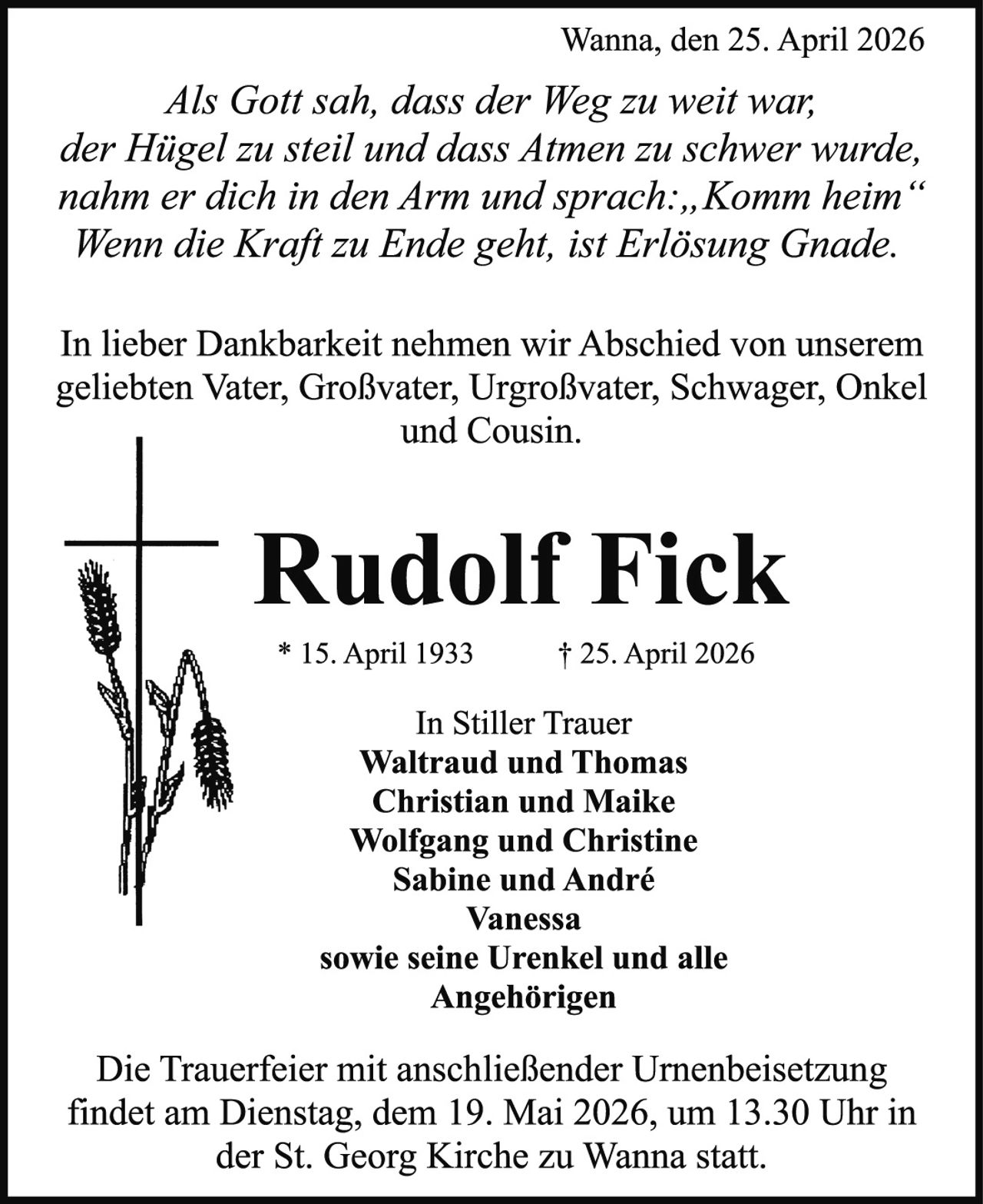 <p>Wanna, den 25. April 2026</p><p><i>Als Gott sah, dass der Weg zu weit war,<br>der Hügel zu steil und dass Atmen zu schwer wurde,<br>nahm er dich in den Arm und sprach:,,Komm heim“<br>Wenn die Kraft zu Ende geht, ist Erlösung Gnade.</i></p><p>In lieber Dankbarkeit nehmen wir Abschied von unserem<br>geliebten Vater, Großvater, Urgroßvater, Schwager, Onkel<br>und Cousin.</p><p><strong>Rudolf Fick</strong></p><p>* 15. April 1933 † 25. April 2026</p><p>In Stiller Trauer<br>Waltraud und Thomas<br>Christian und Maike<br>Wolfgang und Christine<br>Sabine und André<br>Vanessa<br>sowie seine Urenkel und alle<br>Angehörigen</p><p>Die Trauerfeier mit anschließender Urnenbeisetzung<br>findet am Dienstag, dem 19. Mai 2026, um 13.30 Uhr in<br>der St. Georg Kirche zu Wanna statt.</p>