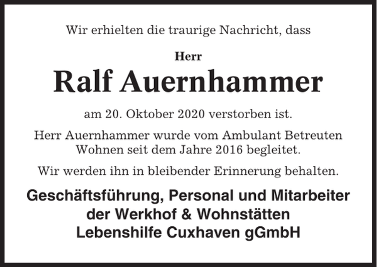 <p>Wir erhielten die traurige Nachricht, dass<br />Herr</p><p>Ralf Auernhammer<br />am 20. Oktober 2020 verstorben ist.<br />Herr Auernhammer wurde vom Ambulant Betreuten<br />Wohnen seit dem Jahre 2016 begleitet.<br />Wir werden ihn in bleibender Erinnerung behalten.</p><p>Geschäftsführung, Personal und Mitarbeiter<br />der Werkhof &amp; Wohnstätten<br />Lebenshilfe Cuxhaven gGmbH</p>