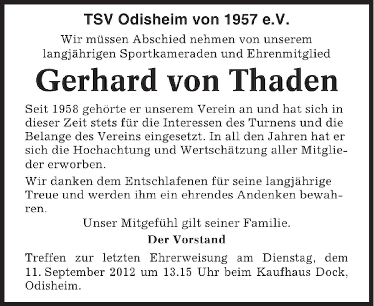 <p>TSV Odisheim von 1957 e.V.<br />Wir müssen Abschied nehmen von unserem<br />langjährigen Sportkameraden und Ehrenmitglied</p><p>Gerhard von Thaden<br />Seit 1958 gehörte er unserem Verein an und hat sich in<br />dieser Zeit stets für die Interessen des Turnens und die<br />Belange des Vereins eingesetzt. In all den Jahren hat er<br />sich die Hochachtung und Wertschätzung aller Mitglieder erworben.<br />Wir danken dem Entschlafenen für seine langjährige<br />Treue und werden ihm ein ehrendes Andenken bewahren.<br />Unser Mitgefühl gilt seiner Familie.<br />Der Vorstand<br />Treffen zur letzten Ehrerweisung am Dienstag, dem<br />11. September 2012 um 13.15 Uhr beim Kaufhaus Dock,<br />Odisheim.</p>