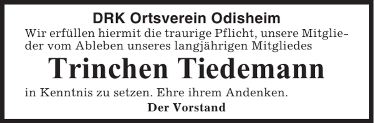 <p>DRK Ortsverein Odisheim<br />Wir erfüllen hiermit die traurige Pflicht, unsere Mitglieder vom Ableben unseres langjährigen Mitgliedes</p><p>Trinchen Tiedemann<br />in Kenntnis zu setzen. Ehre ihrem Andenken.<br />Der Vorstand</p>