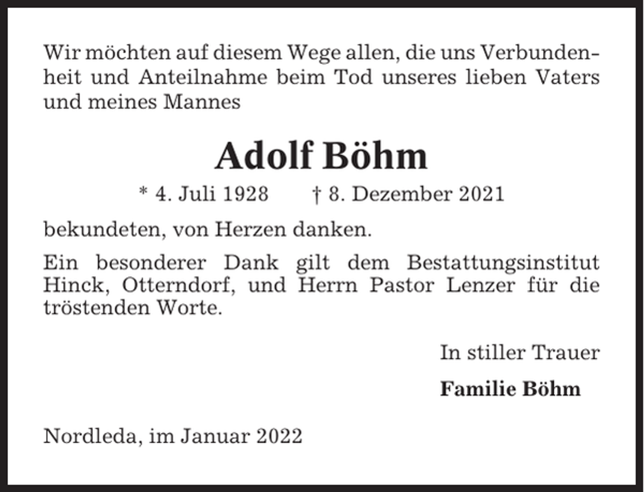 <p>Wir möchten auf diesem Wege allen, die uns Verbundenheit und Anteilnahme beim Tod unseres lieben Vaters<br />und meines Mannes</p><p>Adolf Böhm<br />* 4. Juli 1928</p><p>† 8. Dezember 2021</p><p>bekundeten, von Herzen danken.<br />Ein besonderer Dank gilt dem Bestattungsinstitut<br />Hinck, Otterndorf, und Herrn Pastor Lenzer für die<br />tröstenden Worte.<br />In stiller Trauer<br />Familie Böhm<br />Nordleda, im Januar 2022</p>
