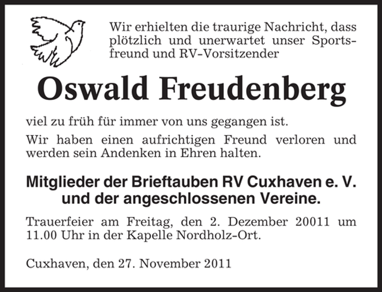 <p>Wir erhielten die traurige Nachricht, dass<br />plötzlich und unerwartet unser Sportsfreund und RV-Vorsitzender</p><p>Oswald Freudenberg<br />viel zu früh für immer von uns gegangen ist.<br />Wir haben einen aufrichtigen Freund verloren und<br />werden sein Andenken in Ehren halten.</p><p>Mitglieder der Brieftauben RV Cuxhaven e. V.<br />und der angeschlossenen Vereine.<br />Trauerfeier am Freitag, den 2. Dezember 20011 um<br />11.00 Uhr in der Kapelle Nordholz-Ort.<br />Cuxhaven, den 27. November 2011</p>
