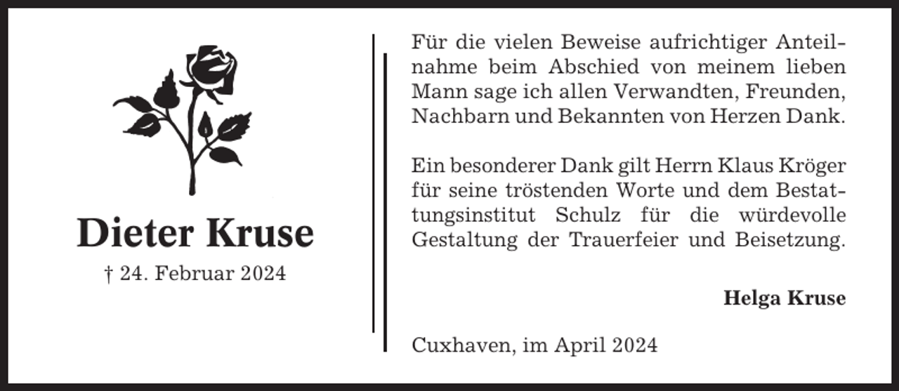 <p>Für die vielen Beweise aufrichtiger Anteilnahme beim Abschied von meinem lieben<br />Mann sage ich allen Verwandten, Freunden,<br />Nachbarn und Bekannten von Herzen Dank.</p><p>Dieter Kruse</p><p>Ein besonderer Dank gilt Herrn Klaus Kröger<br />für seine tröstenden Worte und dem Bestattungsinstitut Schulz für die würdevolle<br />Gestaltung der Trauerfeier und Beisetzung.</p><p>† 24. Februar 2024<br />Helga Kruse<br />Cuxhaven, im April 2024</p>