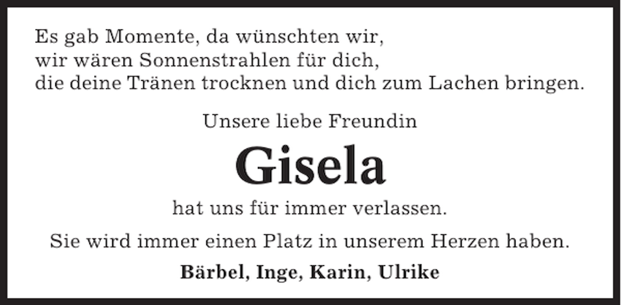 <p>Es gab Momente, da wünschten wir,<br />wir wären Sonnenstrahlen für dich,<br />die deine Tränen trocknen und dich zum Lachen bringen.<br />Unsere liebe Freundin</p><p>Gisela<br />hat uns für immer verlassen.<br />Sie wird immer einen Platz in unserem Herzen haben.<br />Bärbel, Inge, Karin, Ulrike</p>