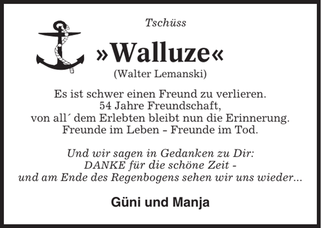 <p>Tschüss</p><p>»Walluze«<br />(Walter Lemanski)</p><p>Es ist schwer einen Freund zu verlieren.<br />54 Jahre Freundschaft,<br />von all´ dem Erlebten bleibt nun die Erinnerung.<br />Freunde im Leben - Freunde im Tod.<br />Und wir sagen in Gedanken zu Dir:<br />DANKE für die schöne Zeit und am Ende des Regenbogens sehen wir uns wieder...</p><p>Güni und Manja</p>